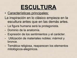 ESCULTURA Características principales: La inspiración en lo clásico empieza en la escultura antes que en las demás artes. La figura humana será la protagonista. Dominio de la anatomía. Expresión de los sentimientos y el carácter. Utilización de materiales nobles: mármol y bronce. Temática religiosa, reaparecen los elementos mitológicos-alegóricos. 