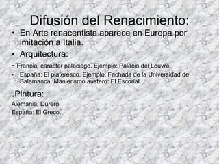 Difusión del Renacimiento: En Arte renacentista aparece en Europa por imitación a Italia. Arquitectura:  -  Francia: carácter palaciego. Ejemplo: Palacio del Louvre. España: El plateresco. Ejemplo: Fachada de la Universidad de Salamanca. Manierismo austero: El Escorial.  . Pintura:  Alemania: Durero España: El Greco. 
