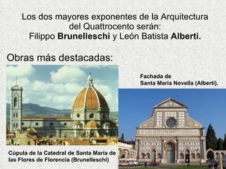 Los dos mayores exponentes de la Arquitectura del Quattrocento serán: Filippo  Brunelleschi  y León Batista  Alberti. Obras más destacadas: Cúpula de la Catedral de Santa María de las Flores de Florencia (Brunelleschi) Fachada de  Santa María Novella (Alberti). 