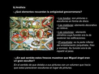b) Análisis
- ¿Qué elementos recuerdan la antigüedad grecorromana?

                                     • Los tondos: son pinturas o
                                     esculturas en forma de disco.
                                     • Las molduras: elemento decorativo
                                     en relieve.
                                     • Las columnas: elemento
                                     cilíndrico cuya función era la de
                                     sostener las edificaciones.
                                     • El arquitrabe: es la parte inferior
                                     del entablamento (arquitrabe, friso
                                     y cornisa). Su función era la de
                                     repartir el peso.

- ¿En qué sentido estos frescos muestran que Miguel ángel eran
un gran escultor?
En el sentido de que dotaba a sus pinturas con un volumen que hacía
que estas parecieran esculturas en lugar de pinturas.
 