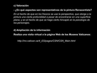c) Valoración
- ¿En qué aspectos son representativos de la pintura Renacentista?
En el hecho de que en los frescos se use la perspectiva, que otorga a la
pintura una cierta profundidad a pesar de encontrarse en una superficie
plana; y en el hecho de que se haga cierto hincapié en la psicología de
los personajes.


d) Ampliación de la información
Realiza una visita virtual a la página Web de los Museos Vaticanos:

   http://mv.vatican.va/4_ES/pages/CSN/CSN_Main.html
 