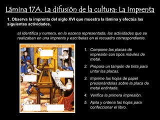 Lámina 17A. La difusión de la cultura: La Imprenta
1. Observa la imprenta del siglo XVI que muestra la lámina y efectúa las
siguientes actividades.

     a) Identifica y numera, en la escena representada, las actividades que se
     realizaban en una imprenta y escríbelas en el recuadro correspondiente.

                                          1. Compone las placas de
                                             impresión con tipos móviles de
                                             metal.
                                          2. Prepara un tampón de tinta para
                                             untar las placas.
                                          3. Imprime las hojas de papel
                                             presionándolas sobre la placa de
                                             metal entintada.
                                          4. Verifica la primera impresión.
                                          5. Apila y ordena las hojas para
                                             confeccionar el libro.
 