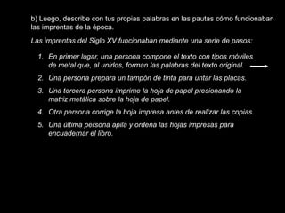 b) Luego, describe con tus propias palabras en las pautas cómo funcionaban
las imprentas de la época.
Las imprentas del Siglo XV funcionaban mediante una serie de pasos:

  1. En primer lugar, una persona compone el texto con tipos móviles
     de metal que, al unirlos, forman las palabras del texto original.
  2. Una persona prepara un tampón de tinta para untar las placas.
  3. Una tercera persona imprime la hoja de papel presionando la
     matriz metálica sobre la hoja de papel.
  4. Otra persona corrige la hoja impresa antes de realizar las copias.
  5. Una última persona apila y ordena las hojas impresas para
     encuadernar el libro.
 