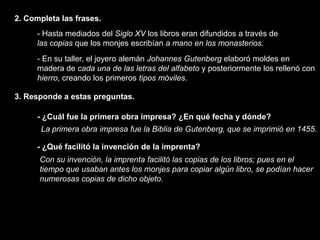 2. Completa las frases.
      - Hasta mediados del Siglo XV los libros eran difundidos a través de
      las copias que los monjes escribían a mano en los monasterios.
      - En su taller, el joyero alemán Johannes Gutenberg elaboró moldes en
      madera de cada una de las letras del alfabeto y posteriormente los rellenó con
      hierro, creando los primeros tipos móviles.

3. Responde a estas preguntas.

      - ¿Cuál fue la primera obra impresa? ¿En qué fecha y dónde?
       La primera obra impresa fue la Biblia de Gutenberg, que se imprimió en 1455.

      - ¿Qué facilitó la invención de la imprenta?
      Con su invención, la imprenta facilitó las copias de los libros; pues en el
      tiempo que usaban antes los monjes para copiar algún libro, se podían hacer
      numerosas copias de dicho objeto.
 