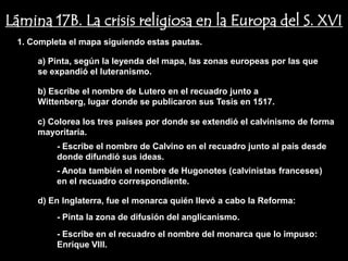 Lámina 17B. La crisis religiosa en la Europa del S. XVI
 1. Completa el mapa siguiendo estas pautas.

     a) Pinta, según la leyenda del mapa, las zonas europeas por las que
     se expandió el luteranismo.

     b) Escribe el nombre de Lutero en el recuadro junto a
     Wittenberg, lugar donde se publicaron sus Tesis en 1517.

     c) Colorea los tres países por donde se extendió el calvinismo de forma
     mayoritaria.
          - Escribe el nombre de Calvino en el recuadro junto al país desde
          donde difundió sus ideas.
          - Anota también el nombre de Hugonotes (calvinistas franceses)
          en el recuadro correspondiente.

     d) En Inglaterra, fue el monarca quién llevó a cabo la Reforma:
          - Pinta la zona de difusión del anglicanismo.
          - Escribe en el recuadro el nombre del monarca que lo impuso:
          Enrique VIII.
 