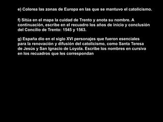 e) Colorea las zonas de Europa en las que se mantuvo el catolicismo.

f) Sitúa en el mapa la cuidad de Trento y anota su nombre. A
continuación, escribe en el recuadro los años de inicio y conclusión
del Concilio de Trento: 1545 y 1563.

g) España dio en el siglo XVI personajes que fueron esenciales
para la renovación y difusión del catolicismo, como Santa Teresa
de Jesús y San Ignacio de Loyola. Escribe los nombres en cursiva
en los recuadros que les correspondan
 