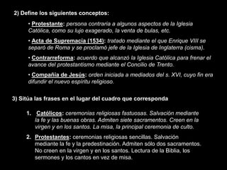 2) Define los siguientes conceptos:
     • Protestante: persona contraria a algunos aspectos de la Iglesia
     Católica, como su lujo exagerado, la venta de bulas, etc.
     • Acta de Supremacía (1534): tratado mediante el que Enrique VIII se
     separó de Roma y se proclamó jefe de la Iglesia de Inglaterra (cisma).
     • Contrarreforma: acuerdo que alcanzó la Iglesia Católica para frenar el
     avance del protestantismo mediante el Concilio de Trento.
     • Compañía de Jesús: orden iniciada a mediados del s. XVI, cuyo fin era
     difundir el nuevo espíritu religioso.

3) Sitúa las frases en el lugar del cuadro que corresponda

     1. Católicos: ceremonias religiosas fastuosas. Salvación mediante
        la fe y las buenas obras. Admiten siete sacramentos. Creen en la
        virgen y en los santos. La misa, la principal ceremonia de culto.
     2. Protestantes: ceremonias religiosas sencillas. Salvación
        mediante la fe y la predestinación. Admiten sólo dos sacramentos.
        No creen en la virgen y en los santos. Lectura de la Biblia, los
        sermones y los cantos en vez de misa.
 