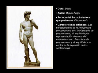 • Obra: David
• Autor: Miguel Ángel
• Periodo del Renacimiento al
que pertenece: Cinquecento
• Características artísticas: Las
características de la Antigüedad
grecorromana son la búsqueda de
proporciones, el equilibrio y la
representación desnuda del
cuerpo humano. Prescinde de
proporciones y el equilibrio y se
centra en la expresión de los
sentimientos.
 