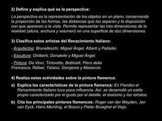 2) Define y explica qué es la perspectiva:
La perspectiva es la representación de los objetos en un plano, conservando
la proporción de las formas, las distancias que los separan y la disposición
con que aparecen a la vista. Permite representar las tres dimensiones de la
realidad (altura, anchura y volumen) en una superficie de dos dimensiones.

3) Clasifica estos artistas del Renacimiento Italiano:
- Arquitectos: Brunelleschi, Miguel Ángel, Alberti y Palladio.
- Escultura: Ghilberti, Donatello y Miguel Ángel.
- Pintura: Da Vinci, Tintoretto, Botticelli, Piero della
Francesca, Rafael, Tiziano, Giorgione y Masaccio.

4) Realiza estas actividades sobre la pintura flamenca:
a) Explica las características de la pintura flamenca: En Flandes el
   Renacimiento Italiano tuvo poca influencia. Así, se desarrolló un estilo
   propio caracterizado por el gusto por el detalle, el realismo y los retratos.
b) Cita los principales pintores flamencos: Roger van der Wayden, Jan
   van Eyck, Hans Memling, el Bosco y Pieter Brueghel el Viejo.
 
