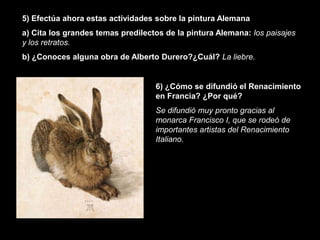 5) Efectúa ahora estas actividades sobre la pintura Alemana
a) Cita los grandes temas predilectos de la pintura Alemana: los paisajes
y los retratos.
b) ¿Conoces alguna obra de Alberto Durero?¿Cuál? La liebre.


                                   6) ¿Cómo se difundió el Renacimiento
                                   en Francia? ¿Por qué?
                                   Se difundió muy pronto gracias al
                                   monarca Francisco I, que se rodeó de
                                   importantes artistas del Renacimiento
                                   Italiano.
 