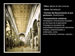 • Obra: Iglesia de San Lorenzo
• Autor: Brunelleschi
• Periodo del Renacimiento al que
pertenece: Quattrocento
• Características artísticas:
Introdujeron innovaciones basadas
en las leyes de la geometría.
Consigue la sensación de
profundidad introduciendo elementos
simples, proporcionados y
ordenados, como
arcos, frontones, cornisas, cúpulas…
 