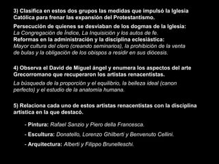 3) Clasifica en estos dos grupos las medidas que impulsó la Iglesia
Católica para frenar las expansión del Protestantismo.
Persecución de quienes se desviaban de los dogmas de la Iglesia:
La Congregación de Índice, La Inquisición y los autos de fe.
Reformas en la administración y la disciplina eclesiástica:
Mayor cultura del clero (creando seminarios), la prohibición de la venta
de bulas y la obligación de los obispos a residir en sus diócesis.

4) Observa el David de Miguel ángel y enumera los aspectos del arte
Grecorromano que recuperaron los artistas renacentistas.
La búsqueda de la proporción y el equilibrio, la belleza ideal (canon
perfecto) y el estudio de la anatomía humana.

5) Relaciona cada uno de estos artistas renacentistas con la disciplina
artística en la que destacó.

    - Pintura: Rafael Sanzio y Piero della Francesca.
    - Escultura: Donatello, Lorenzo Ghilberti y Benvenuto Cellini.
    - Arquitectura: Alberti y Filippo Brunelleschi.
 