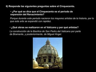6) Responde las siguientes preguntas sobre el Cinquecento.

   • ¿Por qué se dice que el Cinquecento es el periodo de
   expansión del Renacimiento?
   Porque durante este periodo nacieron los mayores artistas de la historia, por lo
   que este arte se expandió con rapidez.

   • ¿Qué obras se realizaron en el Vaticano y por qué artistas?
   La construcción de la Basílica de San Pedro del Vaticano por parte
   de Bramante, y posteriormente, de Miguel Ángel.
 