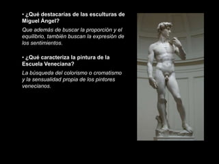 • ¿Qué destacarías de las esculturas de
Miguel Ángel?
Que además de buscar la proporción y el
equilibrio, también buscan la expresión de
los sentimientos.

• ¿Qué caracteriza la pintura de la
Escuela Veneciana?
La búsqueda del colorismo o cromatismo
y la sensualidad propia de los pintores
venecianos.
 