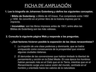 FICHA DE AMPLIACIÓN
1. Lee la biografía de Johannes Gutenberg y define los siguientes conceptos.
    • Biblia de Gutenberg: o Biblia de 42 líneas. Fue completada entre 1450
    y 1456. Se convirtió en el primer libro de la historia impreso por la
    imprenta.
    • Incunables: son los libros impresos antes de 1501; entre ellos las
    Biblias de Gutenberg son las más valiosas.


2. Consulta la siguiente página Web y responde a las preguntas.

    • ¿Qué factores hicieron posible la expansión de las ideas renacentistas?
       1. La irrupción de una clase poderosa y dominante, que se había
          enriquecido como consecuencia de la prosperidad que vivieron
          algunas ciudades italianas.
       2. El derrumbe de las convenciones que habían limitado la libertad de
          pensamiento y acción en la Edad Media. En esa época los hombres
          habían pensado más en el Cielo que en la Tierra, mientras que en el
          Renacimiento surge una nueva visión del mundo, centrada en el
          hombre y orientada hacia los valores de la naturaleza.
 