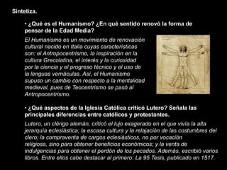 Sintetiza.

     • ¿Qué es el Humanismo? ¿En qué sentido renovó la forma de
     pensar de la Edad Media?
     El Humanismo es un movimiento de renovación
     cultural nacido en Italia cuyas características
     son: el Antropocentrismo, la inspiración en la
     cultura Grecolatina, el interés y la curiosidad
     por la ciencia y el progreso técnico y el uso de
     la lenguas vernáculas. Así, el Humanismo
     supuso un cambio con respecto a la mentalidad
     medieval, pues de Teocentrismo se pasó al
     Antropocentrismo.

     • ¿Qué aspectos de la Iglesia Católica criticó Lutero? Señala las
     principales diferencias entre católicos y protestantes.
     Lutero, un clérigo alemán, criticó el lujo exagerado en el que vivía la alta
     jerarquía eclesiástica; la escasa cultura y la relajación de las costumbres del
     clero; la compraventa de cargos eclesiásticos, no por vocación
     religiosa, sino para obtener beneficios económicos; y la venta de
     indulgencias para obtener el perdón de los pecados. Además, escribió varios
     libros. Entre ellos cabe destacar al primero: La 95 Tesis, publicado en 1517.
 