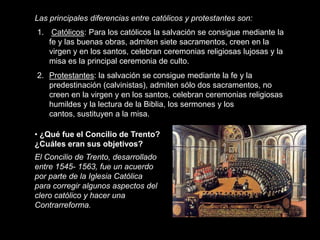 Las principales diferencias entre católicos y protestantes son:
1. Católicos: Para los católicos la salvación se consigue mediante la
   fe y las buenas obras, admiten siete sacramentos, creen en la
   virgen y en los santos, celebran ceremonias religiosas lujosas y la
   misa es la principal ceremonia de culto.
2. Protestantes: la salvación se consigue mediante la fe y la
   predestinación (calvinistas), admiten sólo dos sacramentos, no
   creen en la virgen y en los santos, celebran ceremonias religiosas
   humildes y la lectura de la Biblia, los sermones y los
   cantos, sustituyen a la misa.

• ¿Qué fue el Concilio de Trento?
¿Cuáles eran sus objetivos?
El Concilio de Trento, desarrollado
entre 1545- 1563, fue un acuerdo
por parte de la Iglesia Católica
para corregir algunos aspectos del
clero católico y hacer una
Contrarreforma.
 