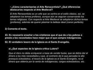 • ¿Cómo caracterizarías el Arte Renacentista? ¿Qué diferencias
    destacarías respecto al Arte Medieval?
    El Arte Renacentista es un arte que se centra en el estilo clásico, así, se
    adoptaron los temas profanos, aunque aún se seguían conservando los
    temas religiosos. Con respecto al Arte Medieval se adoptaron dichos temas
    (profanos), además de querer plasmar la belleza ideal (canon perfecto).

2) Comenta el texto.

43. Es necesario enseñar a los cristianos que el que da a los pobres o
presta a los necesitados hace mejor que el que compra indulgencias.
62. El verdadero tesoro de la Iglesia es el Santo Evangelio.

   a) ¿Qué aspectos de la Iglesia critica Lutero?
   Que el clero no debe enriquecer a base de vender bulas, que se debía dar el
   dinero a los más necesitados y que, al contrario de lo que pensaba la alta
   jerarquía eclesiástica, el tesoro de la Iglesia es el Santo Evangelio, no el
   dinero que obtenía por la venta de indulgencias, cargos eclesiásticos, etc.
 