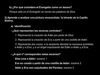 b) ¿Por qué considera el Evangelio como un tesoro?
    Porque sólo en el Evangelio se narran las palabras de Dios.

3) Aprende a analizar una pintura renacentista: la bóveda de la Capilla
Sixtina.

     a) Identificación
     - ¿Qué representan las escenas centrales?
         1. Representa la creación de Adán por parte de Dios.
         2. Representa la creación de Eva a partir de una costilla de Adán.
        3. Representa dos cosas: a la serpiente dándole la manzana prohibida
        a Adán y a Eva; y a un ángel expulsando del Edén a Adán y a Eva.

     - ¿A qué nº corresponden estas escenas?
         Dios crea a Adán: escena 1
         Eva es creada a partir de una costilla de Adán: escena 2
         Adán y Eva son expulsados del Paraíso: escena 3
 