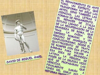 El Renacimiento es ante todo, un espíritu que transforma no sólo las artes, sino también las ciencias, las letras y formas de pensamiento.El renacer de Italia estuvo ligado a la idea de la recuperación de la grandeza de Roma, que tras la caída del Imperio Romano, y un periodo de anarquía y confusionismo, desde el quattrocento se trata de romper con esa etapa bárbara para volver a esa idea de grandeza latina. La pérdida de poder de la iglesia hizo que se propagaran las herejías, que finalmente darán a fines del siglo XVI la Reforma Protestante. David de Miguel Ángel