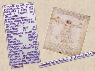 el poder de los Papas sobrepasaba al de los Príncipes y esto dio lugar a inicios del Renacimiento a enfrentamientos entre ambos poderes. Teorías de inicios del Renacimiento proponen que el gobierno es una institución terrenal pero de origen divino. Surgen entonces nuevos pensadores que renuevan la teoría política, exigiendo la separación de poderes: el gobierno es una institución terrenal de invención humana que no tiene nada que ver con la divinidad.Hombre de Vitrubio, de Leonardo da Vinci