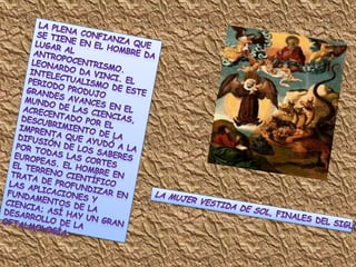 La plena confianza que se tiene en el hombre da lugar al antropocentrismo. Leonardo da Vinci. El intelectualismo de este periodo produjo grandes avances en el mundo de las ciencias, acrecentado por el descubrimiento de la imprenta que ayudó a la difusión de los saberes por todas las cortes Europeas. El hombre en el terreno científico trata de profundizar en las aplicaciones y fundamentos de la ciencia; así hay un gran desarrollo de la oftalmología; La Mujer vestida de Sol, finales del siglo XV