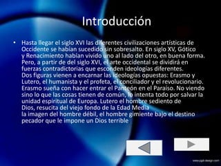 Introducción
• Hasta llegar el siglo XVI las diferentes civilizaciones artísticas de
  Occidente se habían sucedido sin sobresalto. En siglo XV, Gótico
  y Renacimiento habían vivido uno al lado del otro, en buena forma.
  Pero, a partir de del siglo XVI, el arte occidental se dividirá en
  fuerzas contradictorias que esconden ideologías diferentes.
  Dos figuras vienen a encarnar las ideologías opuestas: Erasmo y
  Lutero, el humanista y el profeta, el conciliador y el revolucionario.
  Erasmo sueña con hacer entrar el Panteón en el Paraíso. No viendo
  sino lo que las cosas tienen de común, lo intenta todo por salvar la
  unidad espiritual de Europa. Lutero el hombre sediento de
  Dios, resucita del viejo fondo de la Edad Media
  la imagen del hombre débil, el hombre gimiente bajo el destino
  pecador que le impone un Dios terrible.
 