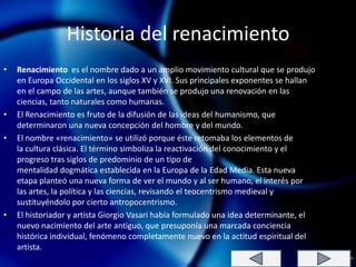 Historia del renacimiento
•   Renacimiento es el nombre dado a un amplio movimiento cultural que se produjo
    en Europa Occidental en los siglos XV y XVI. Sus principales exponentes se hallan
    en el campo de las artes, aunque también se produjo una renovación en las
    ciencias, tanto naturales como humanas.
•   El Renacimiento es fruto de la difusión de las ideas del humanismo, que
    determinaron una nueva concepción del hombre y del mundo.
•   El nombre «renacimiento» se utilizó porque éste retomaba los elementos de
    la cultura clásica. El término simboliza la reactivación del conocimiento y el
    progreso tras siglos de predominio de un tipo de
    mentalidad dogmática establecida en la Europa de la Edad Media. Esta nueva
    etapa planteó una nueva forma de ver el mundo y al ser humano, el interés por
    las artes, la política y las ciencias, revisando el teocentrismo medieval y
    sustituyéndolo por cierto antropocentrismo.
•   El historiador y artista Giorgio Vasari había formulado una idea determinante, el
    nuevo nacimiento del arte antiguo, que presuponía una marcada conciencia
    histórica individual, fenómeno completamente nuevo en la actitud espiritual del
    artista.
 