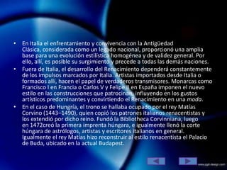 • En Italia el enfrentamiento y convivencia con la Antigüedad
  Clásica, considerada como un legado nacional, proporcionó una amplia
  base para una evolución estilística homogénea y de validez general. Por
  ello, allí, es posible su surgimiento y precede a todas las demás naciones.
• Fuera de Italia, el desarrollo del Renacimiento dependerá constantemente
  de los impulsos marcados por Italia. Artistas importados desde Italia o
  formados allí, hacen el papel de verdaderos transmisores. Monarcas como
  Francisco I en Francia o Carlos V y Felipe II en España imponen el nuevo
  estilo en las construcciones que patrocinan, influyendo en los gustos
  artísticos predominantes y convirtiendo el Renacimiento en una moda.
• En el caso de Hungría, el trono se hallaba ocupado por el rey Matías
  Corvino (1443–1490), quien copió los patrones italianos renacentistas y
  los extendió por dicho reino. Fundó la Bibliotheca Corvinniana, luego
  en 1472creó la primera imprenta húngara, e igualmente llenó la corte
  húngara de astrólogos, artistas y escritores italianos en general.
  Igualmente el rey Matías hizo reconstruir al estilo renacentista el Palacio
  de Buda, ubicado en la actual Budapest.
 