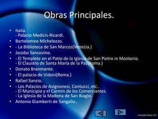 Obras Principales.
• Italia.
  - Palacio Medicis-Ricardi.
• Bartolomeo Michelozzo.
• - La Biblioteca de San Marcos(Venecia.)
• Jacobo Sansovino.
• - El Templete en el Patio de la Iglesia de San Pietro in Montorio.
  - El Claustro de Santa María de la Paz(Roma.)
• Donato Branmante.
• - El palacio de Vidoni(Roma.)
• Rafael Sanzio.
• - Los Palacios de Avignonesi, Contucci, etc..
  - El Municipio y el Carmín de los Comerciantes.
  - La Iglesia de la Madona de San Biagio.
• Antonio Giamberti de Sangallo..
 
