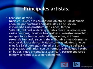 Principales artistas.
• Leonardo da Vinci.
  Nació en 1452 y a los 24 años fue objeto de una denuncia
  anónima por practicas homosexuales. La acusación
  involucraba a un prostituto de 17 años, Jacopo
  Saltarelli, del cual se decía que había tenido relaciones con
  varios hombres, incluidos Leonardo y su maestro Verrochio.
  Aunque todos fueron declarados inocentes, el interés
  sexual de Leonardo se centraba en hombres más jóvenes, a
  muchos de los cuales contrataba como ayudantes. Uno de
  ellos fue Salai que según Vassari era un joven de belleza y
  gracias extraordinarias, con un hermoso cabello que llevaba
  en bucles, y que encantaba a su amo. Al parecer Leonardo
  mimo y consintió a Salai perdidamente.
 