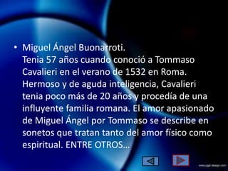 • Miguel Ángel Buonarroti.
  Tenia 57 años cuando conoció a Tommaso
  Cavalieri en el verano de 1532 en Roma.
  Hermoso y de aguda inteligencia, Cavalieri
  tenia poco más de 20 años y procedía de una
  influyente familia romana. El amor apasionado
  de Miguel Ángel por Tommaso se describe en
  sonetos que tratan tanto del amor físico como
  espiritual. ENTRE OTROS…
 