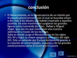 conclusión
• El Renacimiento, es la consecuencia de un interés por
  el pasado grecorromano, con el cual se buscaba volver
  a dar vida a los ideales que habían inspirado a aquellos
  pueblos. De este movimiento surgieron las grandes
  figuras como Leonardo da Vinci , Rafael y Miguel
  Angel, que son los que mantienen viva nuestra
  admiración a través de los tiempos.
  Italia es donde surge el Renacimiento en los siglos
  XIV, XV y logra su mayor apogeo a principios del siglo
  XVI. Este se extiende por Europa lentamente gracias a
  la creación de universidades, escuelas y de las grandes
  construcciones como El Escorial o El Louvre
 