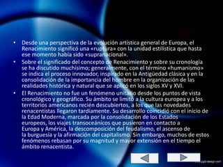• Desde una perspectiva de la evolución artística general de Europa, el
  Renacimiento significó una «ruptura» con la unidad estilística que hasta
  ese momento había sido «supranacional».
• Sobre el significado del concepto de Renacimiento y sobre su cronología
  se ha discutido muchísimo; generalmente, con el término «humanismo»
  se indica el proceso innovador, inspirado en la Antigüedad clásica y en la
  consolidación de la importancia del hombre en la organización de las
  realidades histórica y natural que se aplicó en los siglos XV y XVI.
• El Renacimiento no fue un fenómeno unitario desde los puntos de vista
  cronológico y geográfico. Su ámbito se limitó a la cultura europea y a los
  territorios americanos recién descubiertos, a los que las novedades
  renacentistas llegaron tardíamente. Su desarrollo coincidió con el inicio de
  la Edad Moderna, marcada por la consolidación de los Estados
  europeos, los viajes transoceánicos que pusieron en contacto a
  Europa y América, la descomposición del feudalismo, el ascenso de
  la burguesía y la afirmación del capitalismo. Sin embargo, muchos de estos
  fenómenos rebasan por su magnitud y mayor extensión en el tiempo el
  ámbito renacentista.
 