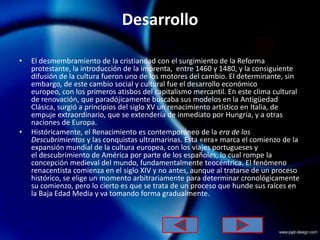 Desarrollo

•   El desmembramiento de la cristiandad con el surgimiento de la Reforma
    protestante, la introducción de la imprenta, entre 1460 y 1480, y la consiguiente
    difusión de la cultura fueron uno de los motores del cambio. El determinante, sin
    embargo, de este cambio social y cultural fue el desarrollo económico
    europeo, con los primeros atisbos del capitalismo mercantil. En este clima cultural
    de renovación, que paradójicamente buscaba sus modelos en la Antigüedad
    Clásica, surgió a principios del siglo XV un renacimiento artístico en Italia, de
    empuje extraordinario, que se extendería de inmediato por Hungría, y a otras
    naciones de Europa.
•   Históricamente, el Renacimiento es contemporáneo de la era de los
    Descubrimientos y las conquistas ultramarinas. Esta «era» marca el comienzo de la
    expansión mundial de la cultura europea, con los viajes portugueses y
    el descubrimiento de América por parte de los españoles, lo cual rompe la
    concepción medieval del mundo, fundamentalmente teocéntrica. El fenómeno
    renacentista comienza en el siglo XIV y no antes, aunque al tratarse de un proceso
    histórico, se elige un momento arbitrariamente para determinar cronológicamente
    su comienzo, pero lo cierto es que se trata de un proceso que hunde sus raíces en
    la Baja Edad Media y va tomando forma gradualmente.
 