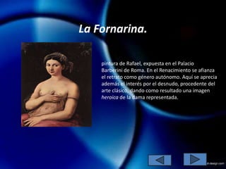 La Fornarina.

    pintura de Rafael, expuesta en el Palacio
    Barberini de Roma. En el Renacimiento se afianza
    el retrato como género autónomo. Aquí se aprecia
    además el interés por el desnudo, procedente del
    arte clásico, dando como resultado una imagen
    heroica de la dama representada.
 