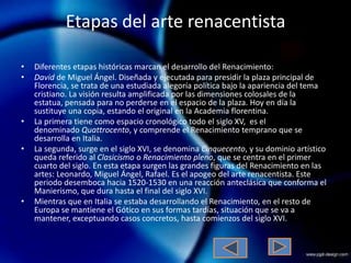 Etapas del arte renacentista

•   Diferentes etapas históricas marcan el desarrollo del Renacimiento:
•   David de Miguel Ángel. Diseñada y ejecutada para presidir la plaza principal de
    Florencia, se trata de una estudiada alegoría política bajo la apariencia del tema
    cristiano. La visión resulta amplificada por las dimensiones colosales de la
    estatua, pensada para no perderse en el espacio de la plaza. Hoy en día la
    sustituye una copia, estando el original en la Academia florentina.
•   La primera tiene como espacio cronológico todo el siglo XV, es el
    denominado Quattrocento, y comprende el Renacimiento temprano que se
    desarrolla en Italia.
•   La segunda, surge en el siglo XVI, se denomina Cinquecento, y su dominio artístico
    queda referido al Clasicismo o Renacimiento pleno, que se centra en el primer
    cuarto del siglo. En esta etapa surgen las grandes figuras del Renacimiento en las
    artes: Leonardo, Miguel Ángel, Rafael. Es el apogeo del arte renacentista. Este
    periodo desemboca hacia 1520-1530 en una reacción anteclásica que conforma el
    Manierismo, que dura hasta el final del siglo XVI.
•   Mientras que en Italia se estaba desarrollando el Renacimiento, en el resto de
    Europa se mantiene el Gótico en sus formas tardías, situación que se va a
    mantener, exceptuando casos concretos, hasta comienzos del siglo XVI.
 
