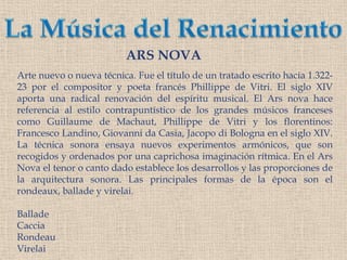 La Música del RenacimientoARS NOVAArte nuevo o nueva técnica. Fue el título de un tratado escrito hacia 1.322-23 por el compositor y poeta francés Phillippe de Vitri. El siglo XIV aporta una radical renovación del espíritu musical. El Ars nova hace referencia al estilo contrapuntístico de los grandes músicos franceses como Guillaume de Machaut, Phillippe de Vitri y los florentinos: Francesco Landino, Giovanni da Casia, Jacopo di Bologna en el siglo XIV.  La técnica sonora ensaya nuevos experimentos armónicos, que son recogidos y ordenados por una caprichosa imaginación rítmica. En el Ars Nova el tenor o canto dado establece los desarrollos y las proporciones de la arquitectura sonora. Las principales formas de la época son el rondeaux, ballade y virelai.BalladeCacciaRondeauVirelai