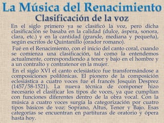 La Música del RenacimientoClasificación de la voz     En el siglo primero ya se clasificó la voz, pero dichaclasificación se basaba enla calidad (dulce, áspera, sonora, clara, etc.) y enla cantidad (grande, mediana y pequeña), según escritos de Quintanillo (orador romano).Fuéen el Renacimiento, con el inicio del canto coral, cuando se comienza una clasificación, tal como la entendemos actualmente, correspondiendo a tenor y bajo en el hombre y a un contralto y contratenor en la mujer.      En el siglo XVI el canto eclesiástico fue transformándose a composiciones polifónicas. El pionero de la composición eclesiástica a cuatro voces fue el francés Josquin Desprez (1457/58-1521). La nueva técnica de componer hizo necesario el clasificar los tipos de voces, ya que cumplían con funciones diferentes dentro de la obra vocal. Con la música acuatro voces surgía la categorización por cuatro tipos básicos de voz: Soprano, Altus, Tenor y Bajo. Esas categorías se encuentran en partituras de oratorio y ópera hasta hoy. 