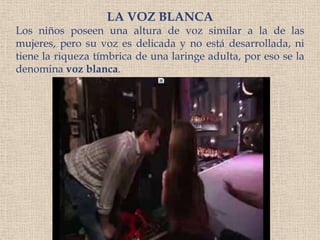 LA VOZ BLANCALos niños poseen una altura de voz similar a la de las mujeres, pero su voz es delicada y no está desarrollada, ni tiene la riqueza tímbrica de una laringe adulta, por eso se la denomina voz blanca.