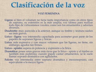 Clasificación de la vozVOZ FEMENINALigera: si bien el volumen no tiene tanta importancia como en otros tipos de soprano, su extensión es la más amplia; voz idónea para realizar todo tipo de virtuosismos vocales, como son los ornamentos y adornos diversos.Doubrette: muy parecida a la anterior, aunque su timbre y tesitura suelen ser más graves.Lírico - ligera: voz intermedia capacitada para acometer gran parte de los papeles de sopranos ligeras y líricas.Lírica: más expresiva y con mayor volumen que las ligeras, no tiene, sin embargo, agudos tan firmes.Lírico - spinto: supera en potencia y expresión a la lírica.Dramática: posee unos graves más ricos que la lírico - spinto y el timbre es también más poderoso; cuando puede cantar ornamentos, se le suele llamar soprano dramática con agilidades.Falcón: voz intermedia entre soprano dramática y mezzosoprano, casi equivalente a la mezzo ligera.
