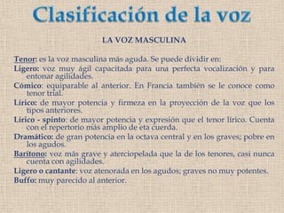 Clasificación de la vozLA VOZ MASCULINATenor: es la voz masculina más aguda. Se puede dividir en:Ligero: voz muy ágil capacitada para una perfecta vocalización y para entonar agilidades.Cómico: equiparable al anterior. En Francia también se le conoce como tenor trial.Lírico: de mayor potencia y firmeza en la proyección de la voz que los tipos anteriores.Lírico - spinto: de mayor potencia y expresión que el tenor lírico. Cuenta con el repertorio más amplio de eta cuerda.Dramático: de gran potencia en la octava central y en los graves; pobre en los agudos.Barítono: voz más grave y aterciopelada que la de los tenores, casi nunca cuenta con agilidades.Ligero o cantante: voz atenorada en los agudos; graves no muy potentes.Buffo: muy parecido al anterior.