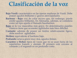 Clasificación de la vozBajo Verdi: característico en las óperas maduras de Verdi. Debe poseer agudos brillantes y graves aterciopelados.Barítono - Bajo: voz de color oscuro que, sin embargo, puede emitir agudos brillantes. En Alemania, además, se considera como un tipo aparte el llamado bassbariton.Bajo: es la voz masculina más grave. En determinados papeles cómicos tiene que acometer agilidades más bien difíciles.Cantante: además de poseer un timbre relativamente ligero, debe resolver  agilidades.Helden: equivalente al barítono bajo.Profundo: octava grave muy rica, agudos firmes.Caractère y Hoher: tipos de voces que no se usan fuera de los repertorios francés y alemán. El primero está cercano al cantante y el segundo es un profundo corto.