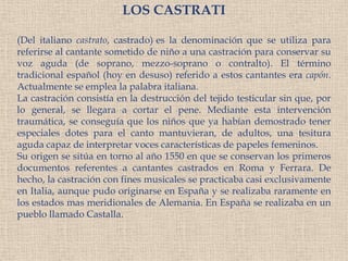 LOS CASTRATI(Del italiano castrato, castrado)es la denominación que se utiliza para referirse al cantante sometido de niño a una castraciónpara conservar su voz aguda (de soprano, mezzo-soprano o contralto). El término tradicional español (hoy en desuso) referido a estos cantantes era capón. Actualmente se emplea la palabra italiana.La castración consistía en la destrucción del tejido testicular sin que, por lo general, se llegara a cortar el pene. Mediante esta intervención traumática, se conseguía que los niños que ya habían demostrado tener especiales dotes para el canto mantuvieran, de adultos, una tesitura aguda capaz de interpretar voces características de papeles femeninos.Su origen se sitúa en torno al año 1550 en que se conservan los primeros documentos referentes a cantantes castrados en Roma y Ferrara. De hecho, la castración con fines musicales se practicaba casi exclusivamente en Italia, aunque pudo originarse en España y se realizaba raramente en los estados mas meridionales de Alemania. En España se realizaba en un pueblo llamado Castalla.