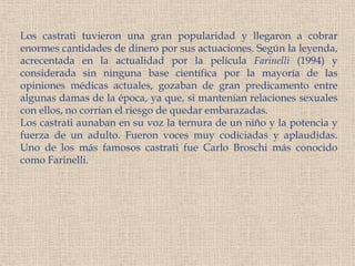 Los castrati tuvieron una gran popularidad y llegaron a cobrar enormes cantidades de dinero por sus actuaciones. Según la leyenda, acrecentada en la actualidad por la película Farinelli (1994) y considerada sin ninguna base científica por la mayoría de las opiniones médicas actuales, gozaban de gran predicamento entre algunas damas de la época, ya que, si mantenían relaciones sexuales con ellos, no corrían el riesgo de quedar embarazadas.Los castrati aunaban en su voz la ternura de un niño y la potencia y fuerza de un adulto. Fueron voces muy codiciadas y aplaudidas. Uno de los más famosos castrati fue Carlo Broschi más conocido como Farinelli.
