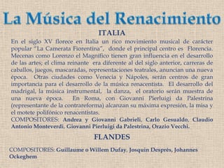 La Música del RenacimientoITALIAEn el siglo XV florece en Italia un rico movimiento musical de carácter popular “La CamerataFiorentina”,  donde el principal centro es  Florencia. Mecenas como Lorenzo el Magnífico tienen gran influencia en el desarrollo de las artes; el clima reinante  era diferente al del siglo anterior, carreras de caballos, juegos, mascaradas, representaciones teatrales, anuncian una nueva época.  Otras ciudades como Venecia y Nápoles, serán centros de gran importancia para el desarrollo de la música renacentista.  El desarrollo del madrigal, la música instrumental,  la danza,  el oratorio serán muestra de una nueva época.  En Roma, con Giovanni Pierluigi da Palestrina (representante de la contrareforma) alcanzan su máxima expresión, la misa y el motete polifónico renacentistas. COMPOSITORES: Andrea y Giovanni Gabrieli, Carlo Gesualdo, Claudio Antonio Monteverdi, Giovanni Pierluigi da Palestrina, OrazioVecchi.FLANDESCOMPOSITORES: Guillaume o WillemDufay, Josquin Després, Johannes Ockeghem