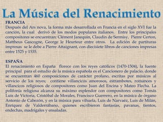 La Música del RenacimientoFRANCIADespués del Ars nova, la forma más desarrollada en Francia en el siglo XVI fue la canción, la cual derivó de los modos populares italianos.  Entre los principales compositores se encuentran: Clément Janequin, Claudin de Sermisy,  Pierre Certon, MattheusGascogne, George le Heurteurentre otros.  La edición de partituras impresas  se le debe a Pierre Attaignant, con diecisiete libros de canciones impresas entre 1525 y 1535. ESPAÑAEl renacimiento en España  florece con los reyes católicos (1470-1504), la fuente principalpara el estudio de la música española es el Cancionero de palacio, donde se encuentran 460 composiciones de carácter profano, escritas por músicos al servicio de los reyes;  contiene villancicos amorosos, estrambotes, romances y villancicos religiosos de compositores como Juan del Encina y Mateo Flecha. La polifonía religiosa alcanza su máximo esplendor con compositores como Tomás Luis de Victoria, Cristóbal de Morales, Francisco Guerrero, en la música de órgano Antonio de Cabezón, y en la música para vihuela, Luis de Narvaéz, Luis de Milán, Enríquez de Valderrábano, quienes escribieron fantasías, pavanas, tientos, endechas, madrigales y ensaladas.