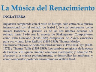 La Música del RenacimientoINGLATERRAInglaterra comparada con el resto de Europa, sólo entra en la música internacional con el reinado de Isabel I, lo cual conocemos como música Isabelina, el período va de las dos últimas décadas del reinado hasta 1.616 con la muerte de Shakespeare. Compositores como John Dowland (1.536-1626) compositor de Ayres, canciones para voz y laúd, John Redford (1485-1545), Thomas Morley.En música religiosa se destacan JohnTaverner(1495-1545), Tye (1500-1572) y Thomas Tallis (1505-1585), Los cambios religiosos de la época de Enrique VIII (quien también compuso madrigales) y Eduardo VI, afectaron a la música profundamente, se desarrollan las antífonas, y como compositor posterior encontramos a WillianByrd.