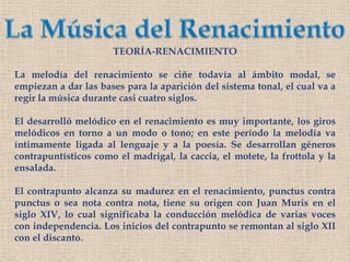 La Música del RenacimientoTEORÍA-RENACIMIENTOLa melodía del renacimiento se ciñe todavía al ámbito modal, se empiezan a dar las bases para la aparición del sistema tonal, el cual va a regir la música durante casi cuatro siglos.El desarrolló melódico en el renacimiento es muy importante, los giros melódicos en torno a un modo o tono; en este período la melodía va íntimamente ligada al lenguaje y a la poesía. Se desarrollan géneros contrapuntísticos como el madrigal, la caccia, el motete, la frottola yla ensalada.El contrapunto alcanza su madurez en el renacimiento, punctus contra punctus o sea nota contra nota, tiene su origen con Juan Muris en el siglo XIV, lo cual significaba la conducción melódica de varias voces con independencia. Los inicios del contrapunto se remontan al siglo XII con el discanto.