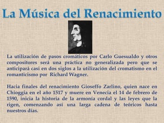 La Música del RenacimientoLa utilización de pasos cromáticos por Carlo Guesualdo y otros compositores será una práctica no generalizada pero que se anticipará casi en dos siglos a la utilización del cromatismo en el romanticismo por  Richard Wagner.Hacia finales del renacimiento GioseffoZarlino, quien nace en  Chioggia en el año 1517 y muere en Venecia el 14 de febrero de 1590, inicia la historia de la armonía cordal y las leyes que la rigen, comenzando así una larga cadena de teóricos hasta nuestros días.